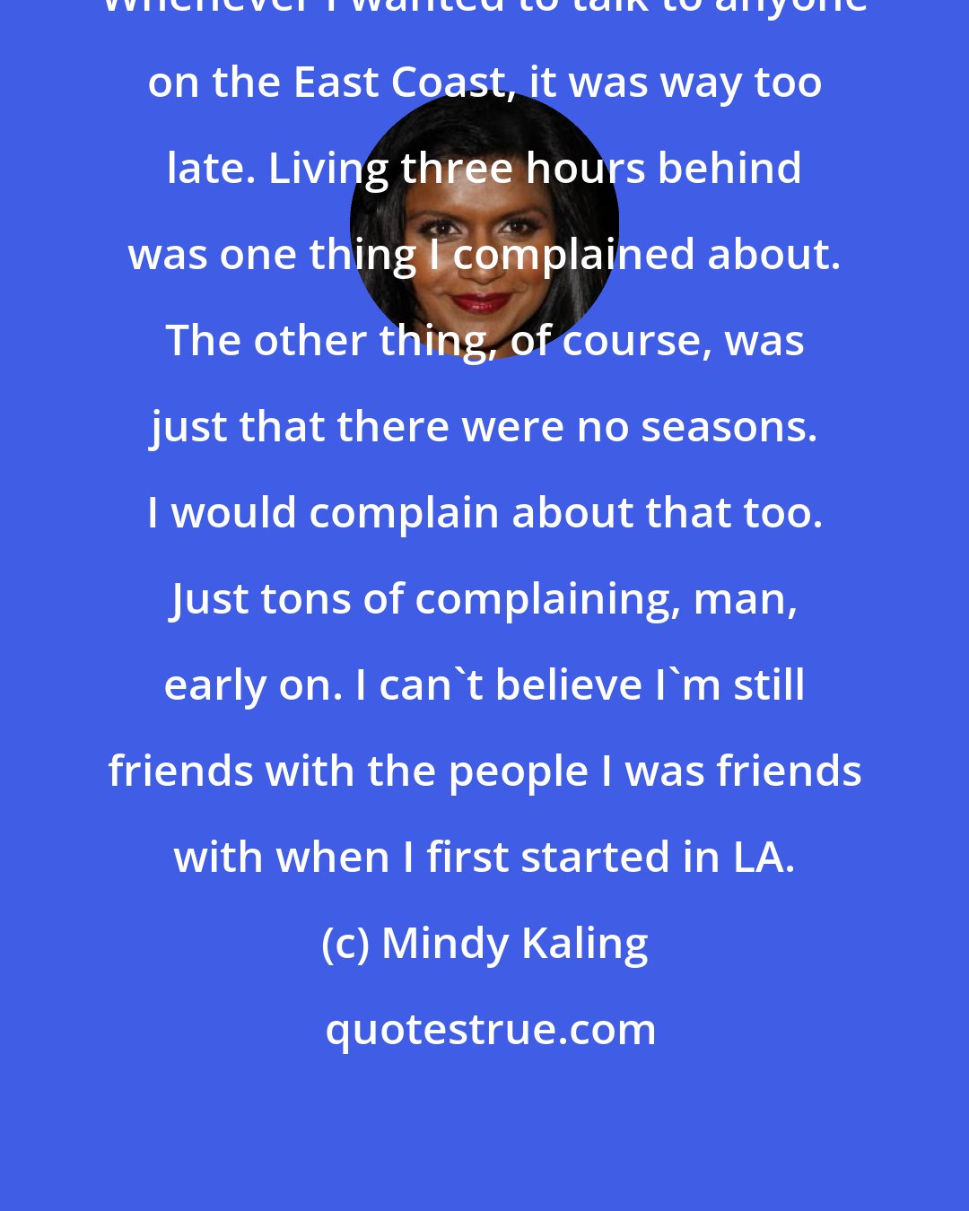 Mindy Kaling: Whenever I wanted to talk to anyone on the East Coast, it was way too late. Living three hours behind was one thing I complained about. The other thing, of course, was just that there were no seasons. I would complain about that too. Just tons of complaining, man, early on. I can't believe I'm still friends with the people I was friends with when I first started in LA.