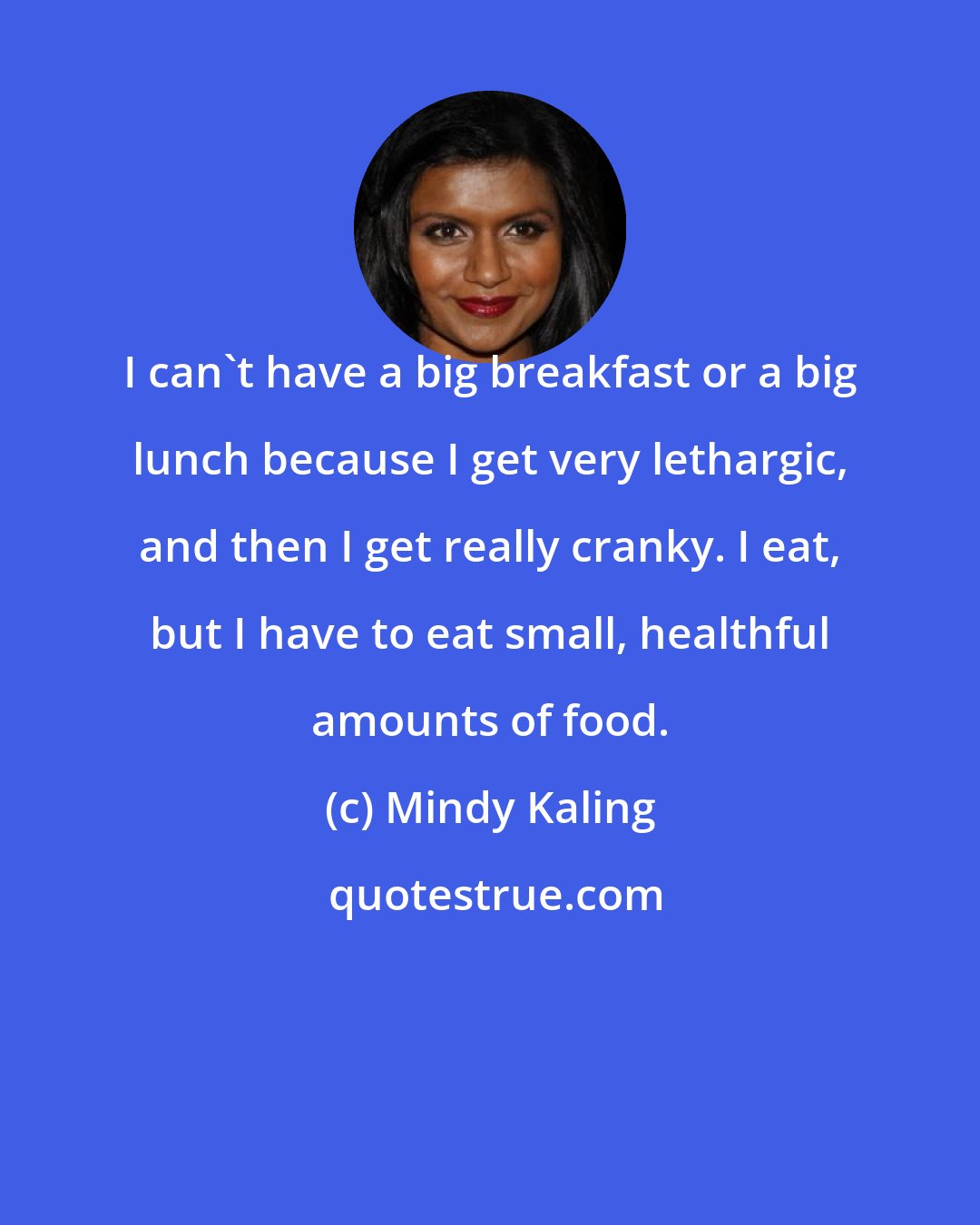 Mindy Kaling: I can't have a big breakfast or a big lunch because I get very lethargic, and then I get really cranky. I eat, but I have to eat small, healthful amounts of food.