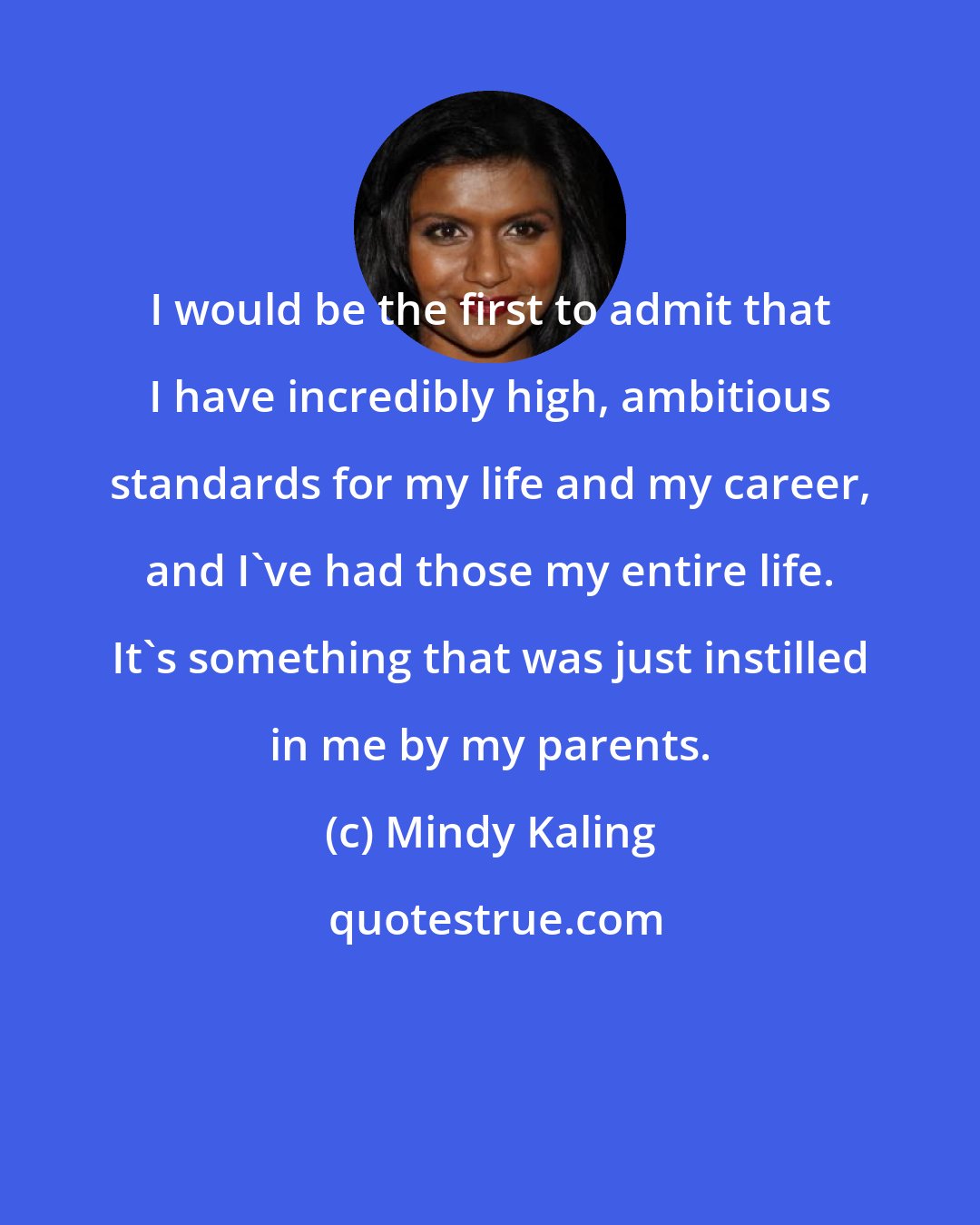 Mindy Kaling: I would be the first to admit that I have incredibly high, ambitious standards for my life and my career, and I've had those my entire life. It's something that was just instilled in me by my parents.