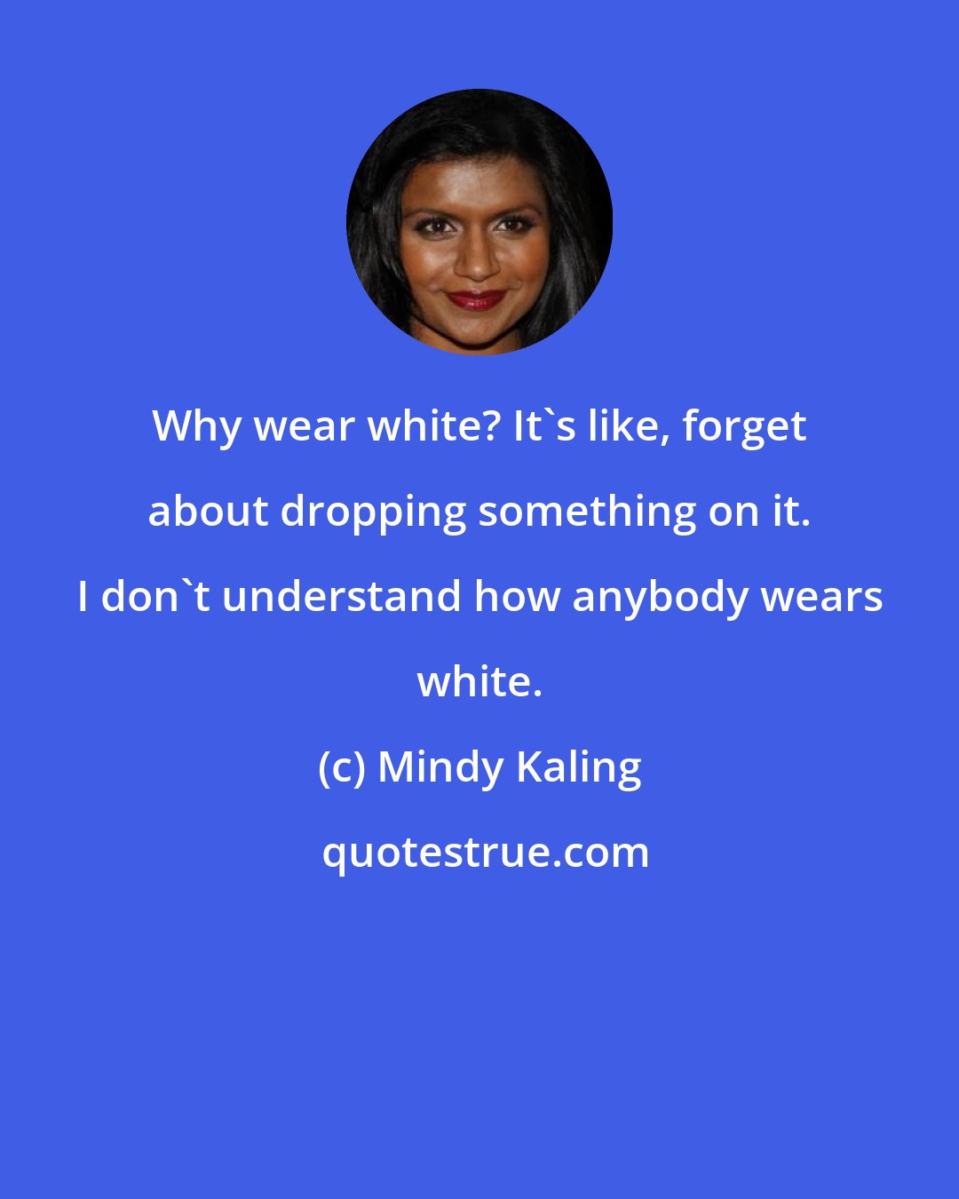 Mindy Kaling: Why wear white? It's like, forget about dropping something on it. I don't understand how anybody wears white.