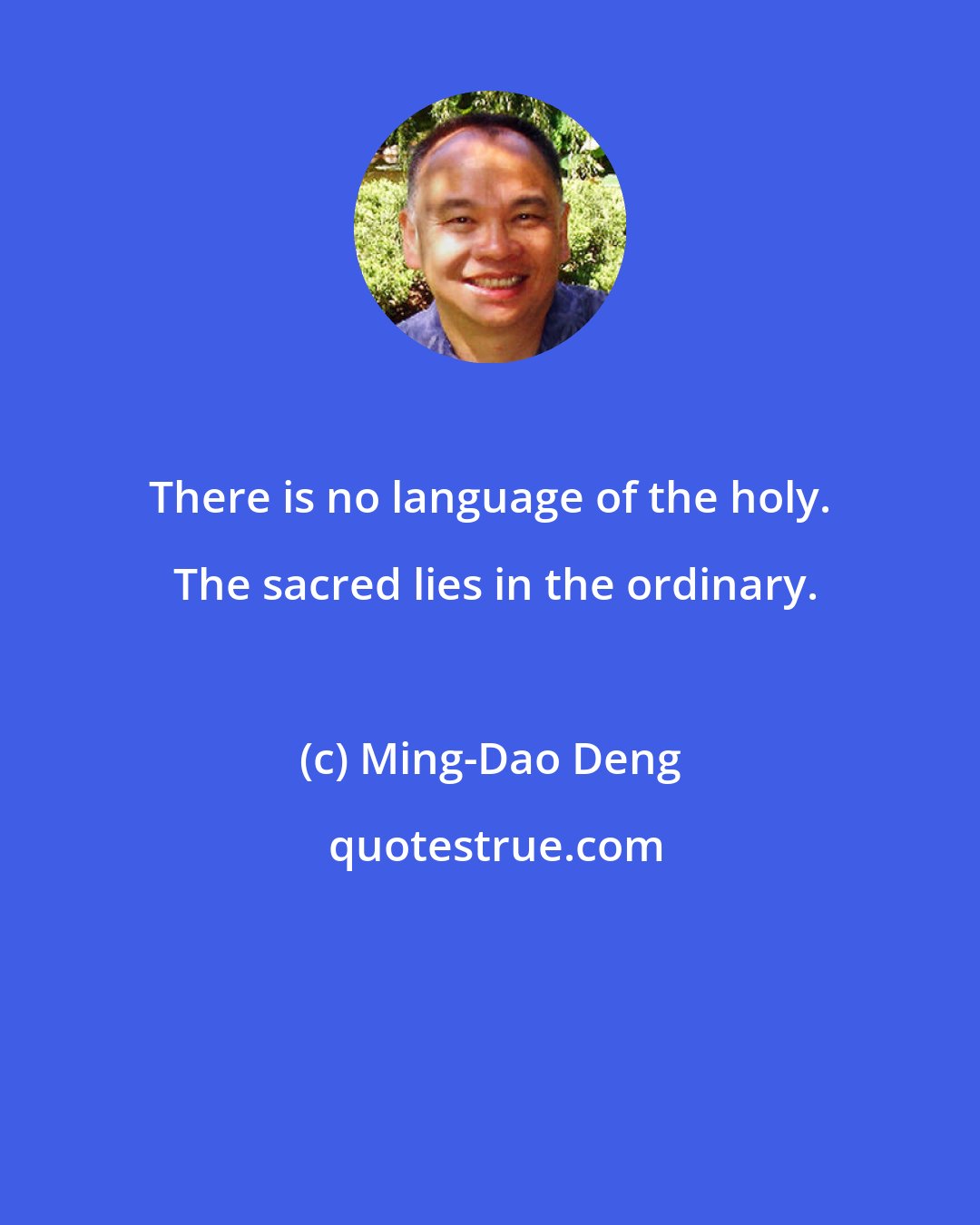Ming-Dao Deng: There is no language of the holy.  The sacred lies in the ordinary.