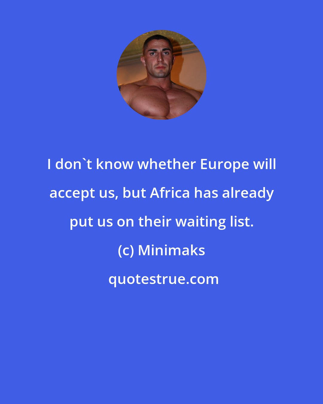 Minimaks: I don't know whether Europe will accept us, but Africa has already put us on their waiting list.