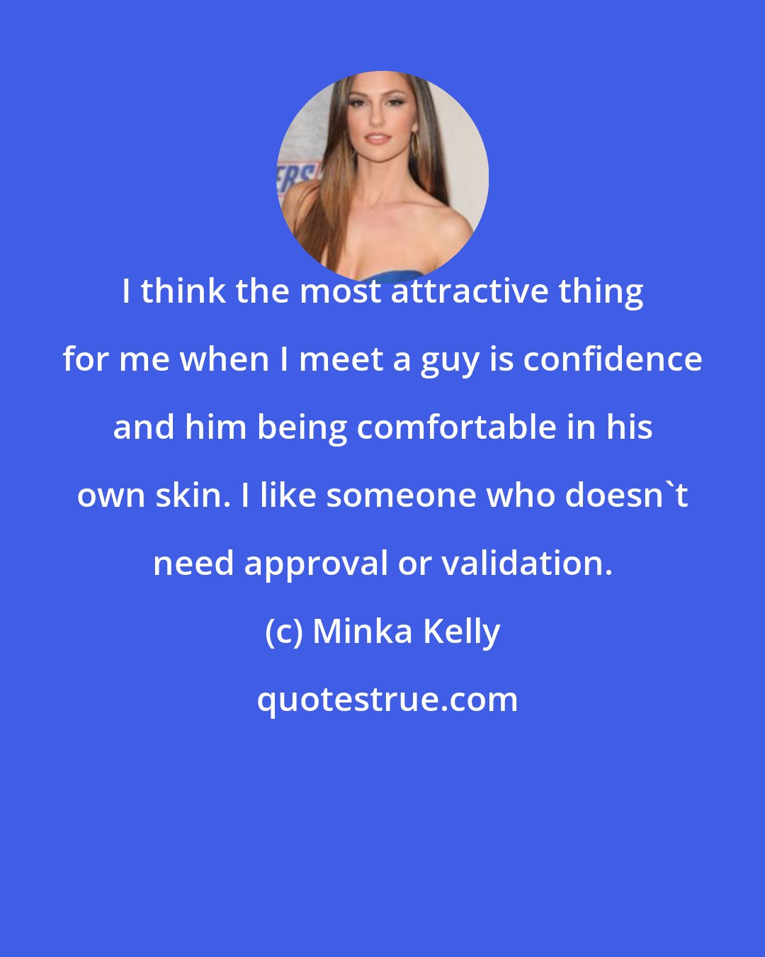 Minka Kelly: I think the most attractive thing for me when I meet a guy is confidence and him being comfortable in his own skin. I like someone who doesn't need approval or validation.