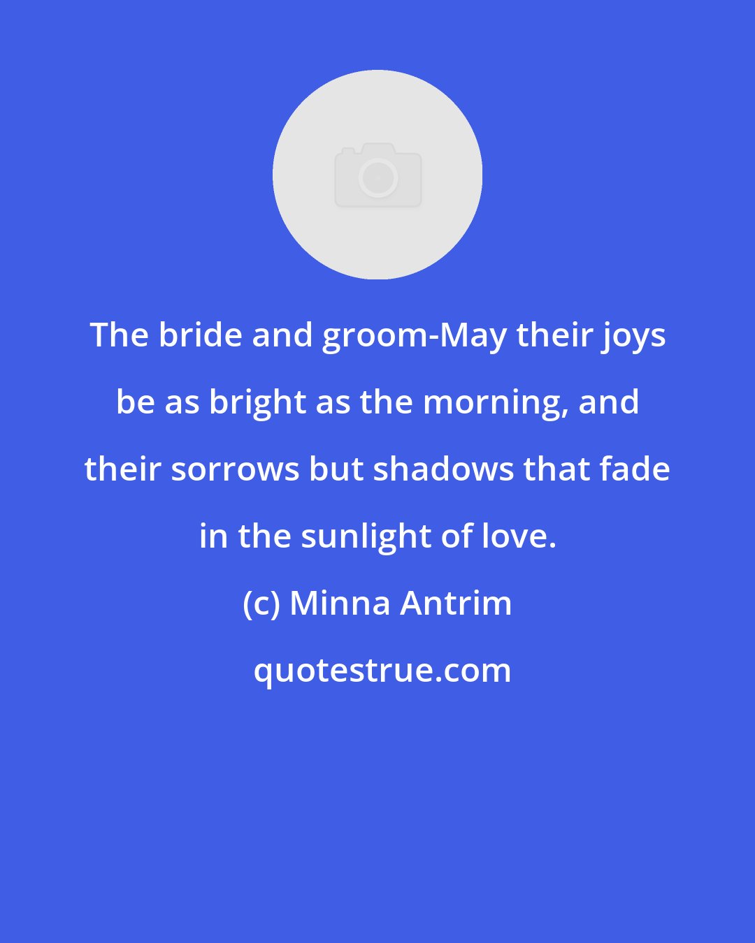 Minna Antrim: The bride and groom-May their joys be as bright as the morning, and their sorrows but shadows that fade in the sunlight of love.