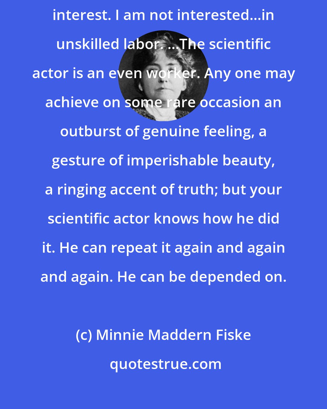 Minnie Maddern Fiske: As soon as I suspect a fine effect is being achieved by accident I lose interest. I am not interested...in unskilled labor. ...The scientific actor is an even worker. Any one may achieve on some rare occasion an outburst of genuine feeling, a gesture of imperishable beauty, a ringing accent of truth; but your scientific actor knows how he did it. He can repeat it again and again and again. He can be depended on.