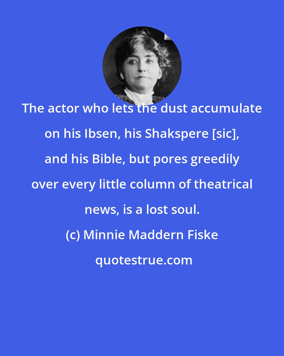 Minnie Maddern Fiske: The actor who lets the dust accumulate on his Ibsen, his Shakspere [sic], and his Bible, but pores greedily over every little column of theatrical news, is a lost soul.