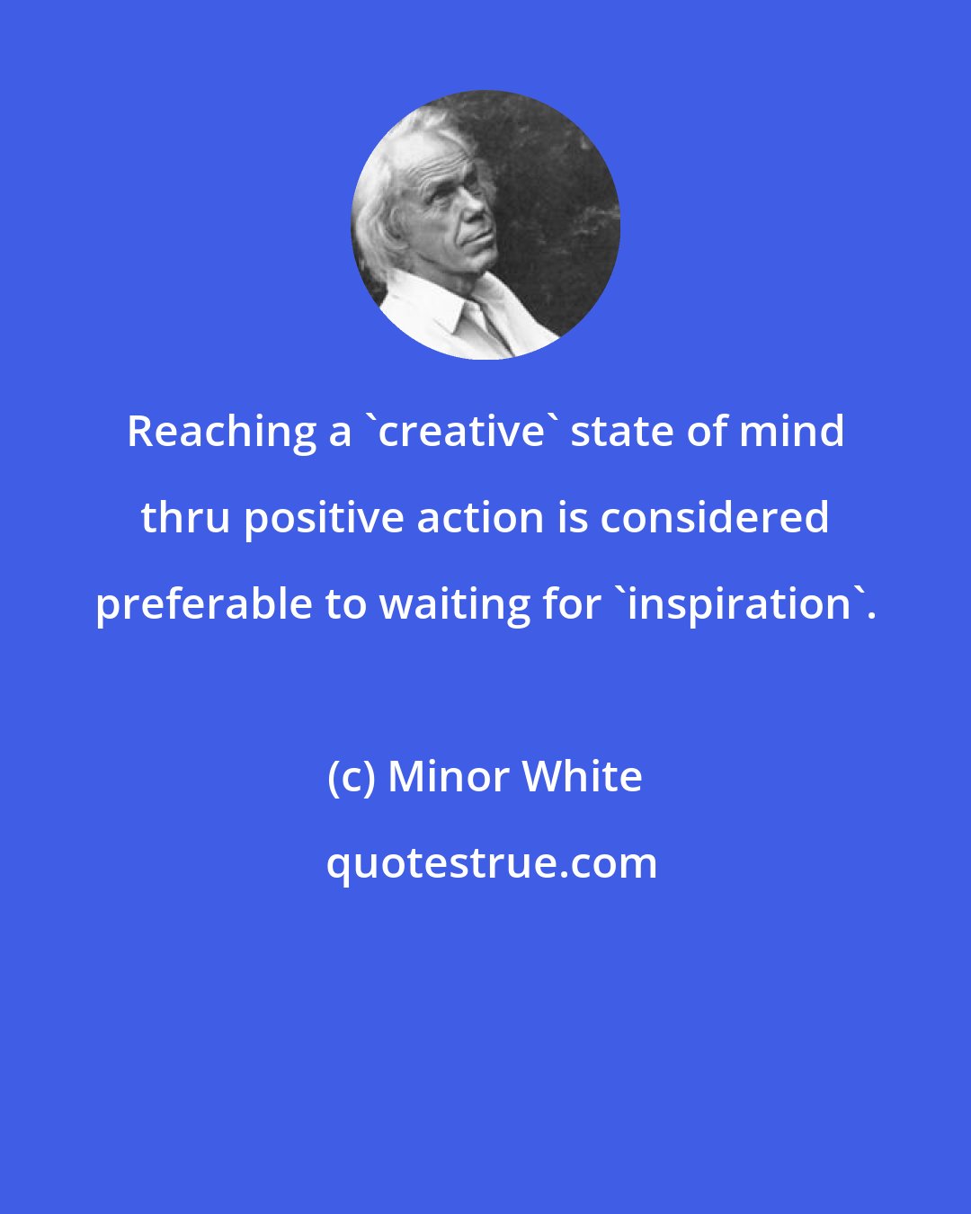Minor White: Reaching a 'creative' state of mind thru positive action is considered preferable to waiting for 'inspiration'.