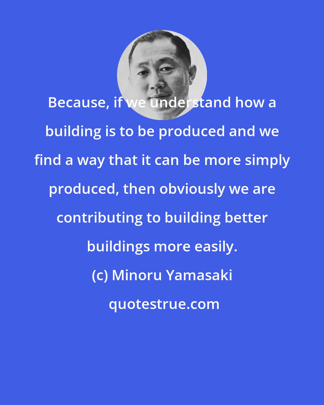 Minoru Yamasaki: Because, if we understand how a building is to be produced and we find a way that it can be more simply produced, then obviously we are contributing to building better buildings more easily.