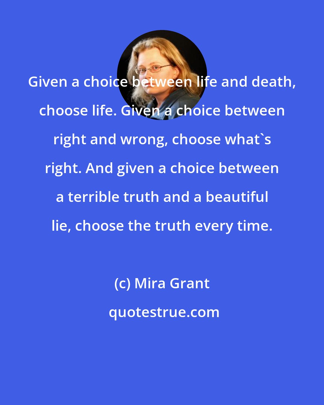 Mira Grant: Given a choice between life and death, choose life. Given a choice between right and wrong, choose what's right. And given a choice between a terrible truth and a beautiful lie, choose the truth every time.