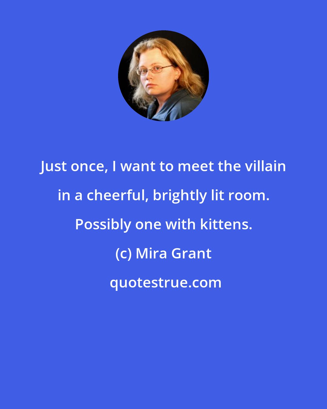 Mira Grant: Just once, I want to meet the villain in a cheerful, brightly lit room. Possibly one with kittens.