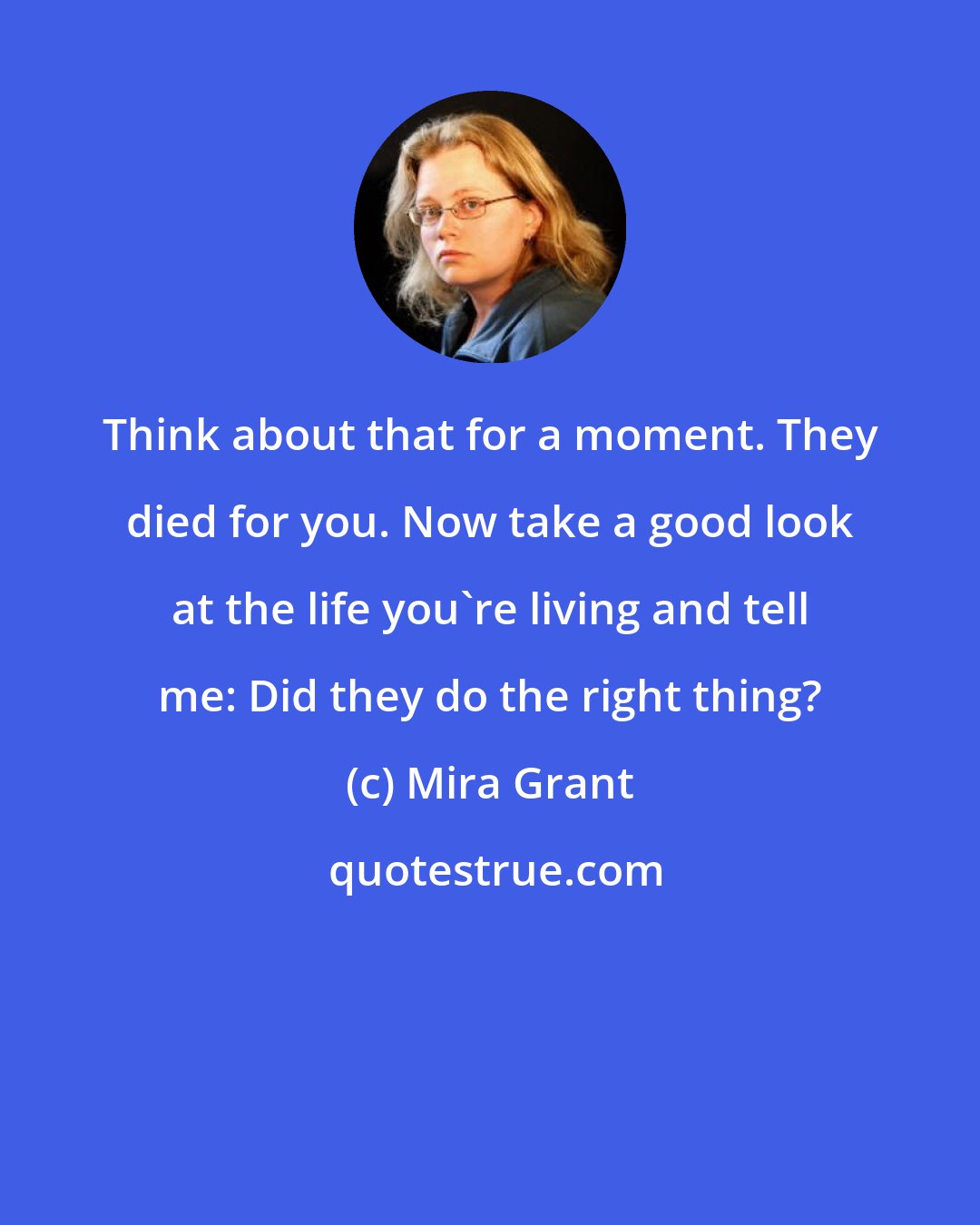 Mira Grant: Think about that for a moment. They died for you. Now take a good look at the life you're living and tell me: Did they do the right thing?