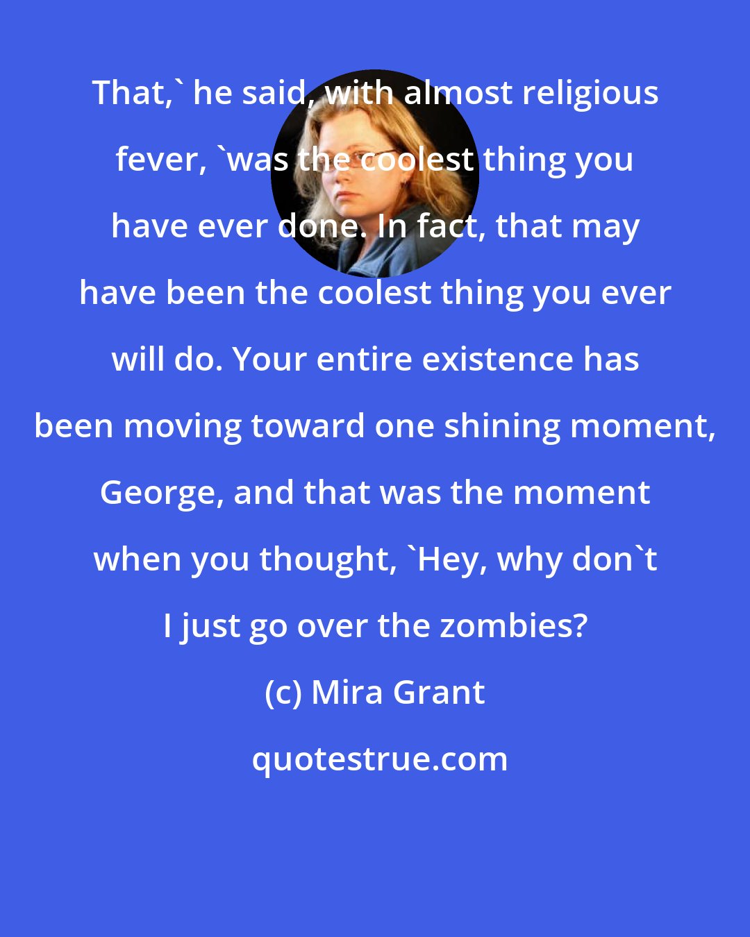 Mira Grant: That,' he said, with almost religious fever, 'was the coolest thing you have ever done. In fact, that may have been the coolest thing you ever will do. Your entire existence has been moving toward one shining moment, George, and that was the moment when you thought, 'Hey, why don't I just go over the zombies?