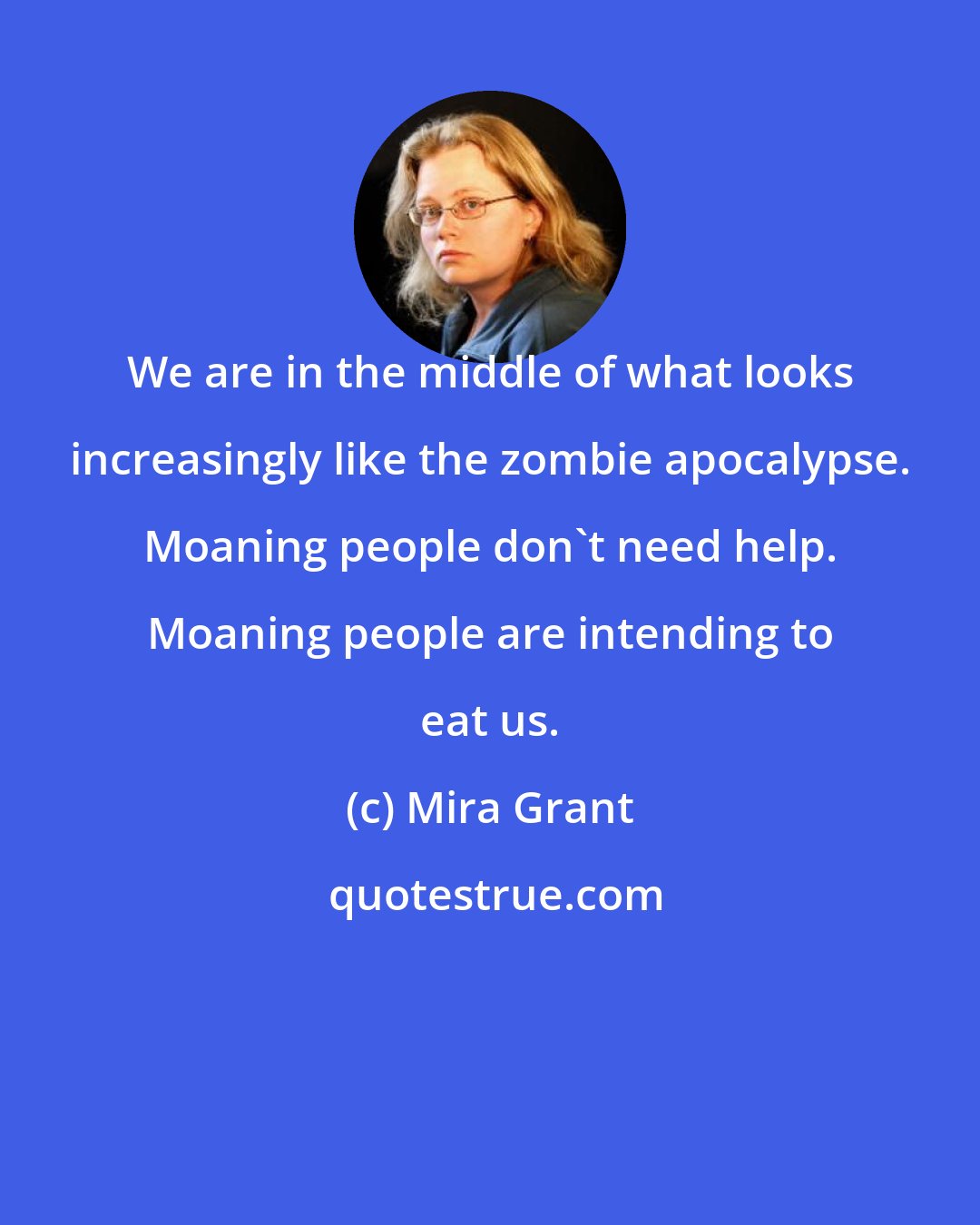 Mira Grant: We are in the middle of what looks increasingly like the zombie apocalypse. Moaning people don't need help. Moaning people are intending to eat us.