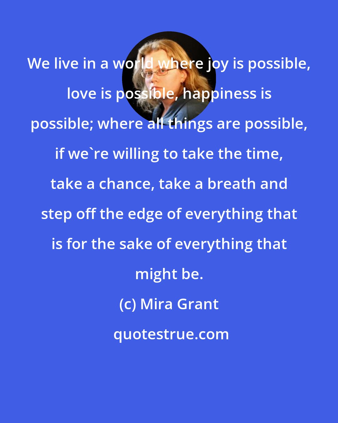 Mira Grant: We live in a world where joy is possible, love is possible, happiness is possible; where all things are possible, if we're willing to take the time, take a chance, take a breath and step off the edge of everything that is for the sake of everything that might be.