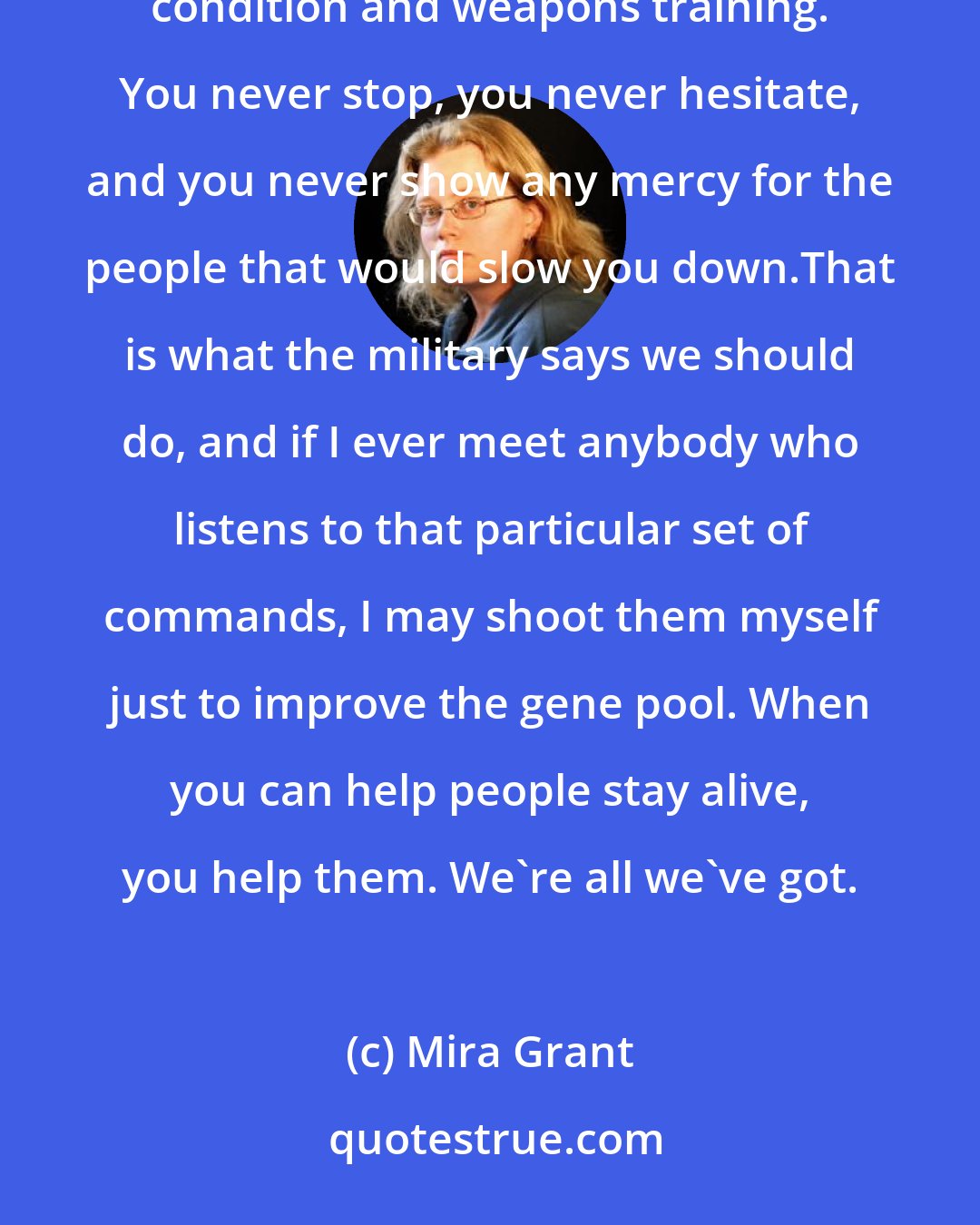 Mira Grant: You want to stay alive in a zombie swarm? You go alone or in a small group, where everyone is of similar physical condition and weapons training. You never stop, you never hesitate, and you never show any mercy for the people that would slow you down.That is what the military says we should do, and if I ever meet anybody who listens to that particular set of commands, I may shoot them myself just to improve the gene pool. When you can help people stay alive, you help them. We're all we've got.