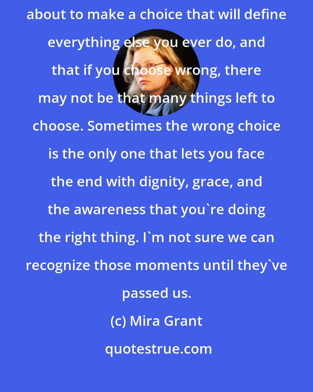 Mira Grant: Every life has a watershed moment, an instant when you realize you're about to make a choice that will define everything else you ever do, and that if you choose wrong, there may not be that many things left to choose. Sometimes the wrong choice is the only one that lets you face the end with dignity, grace, and the awareness that you're doing the right thing. I'm not sure we can recognize those moments until they've passed us.