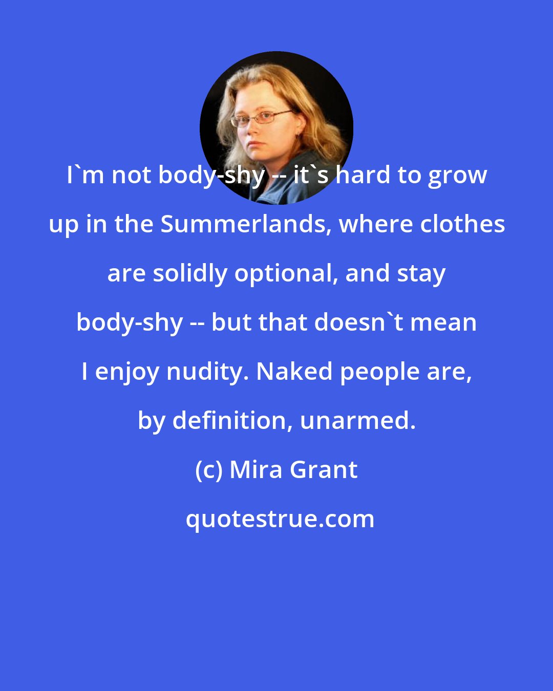 Mira Grant: I'm not body-shy -- it's hard to grow up in the Summerlands, where clothes are solidly optional, and stay body-shy -- but that doesn't mean I enjoy nudity. Naked people are, by definition, unarmed.​