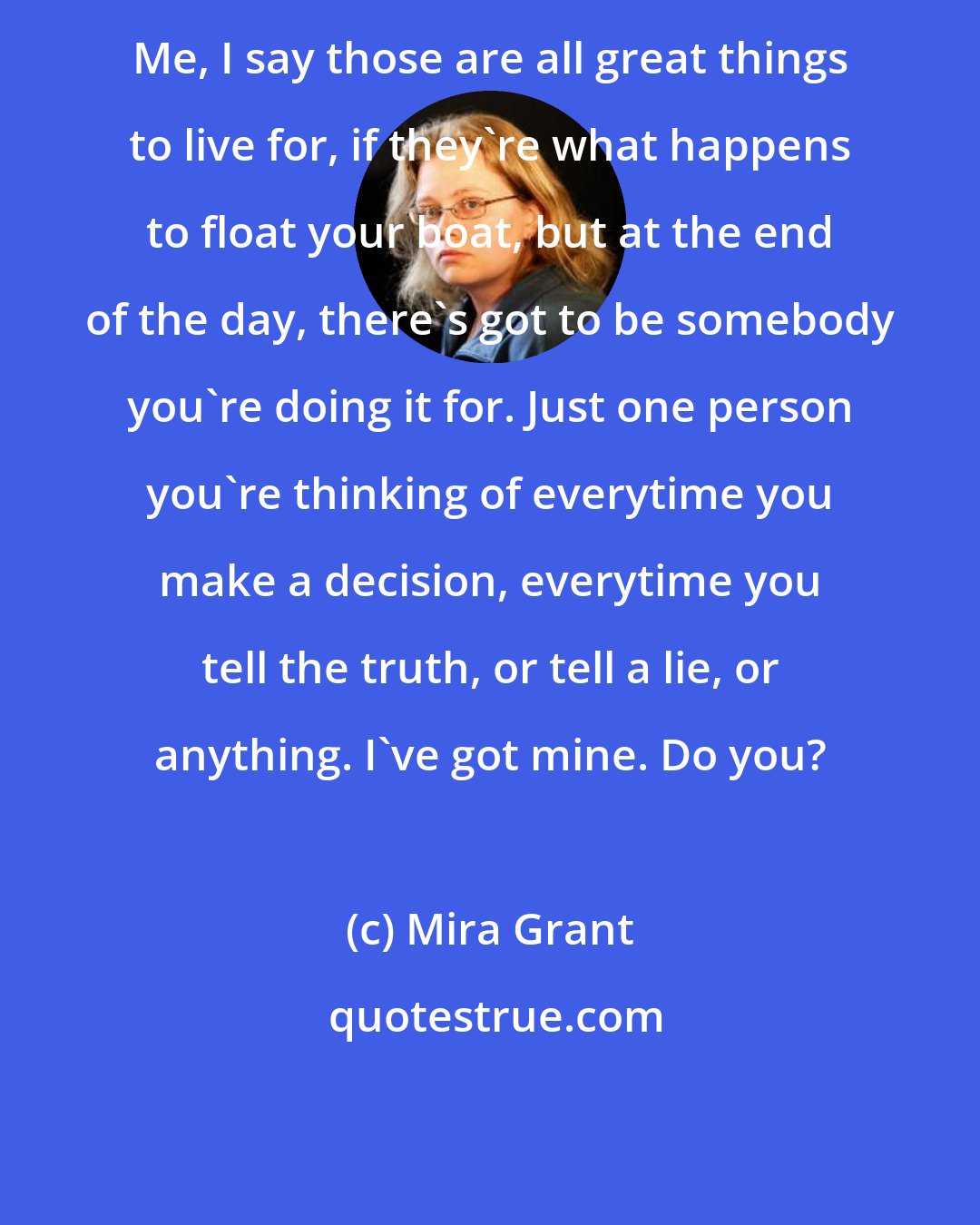 Mira Grant: Me, I say those are all great things to live for, if they're what happens to float your boat, but at the end of the day, there's got to be somebody you're doing it for. Just one person you're thinking of everytime you make a decision, everytime you tell the truth, or tell a lie, or anything. I've got mine. Do you?