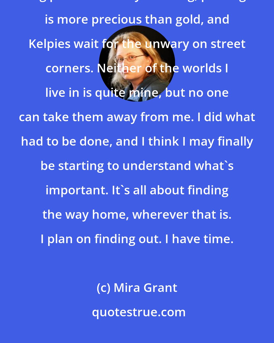 Mira Grant: My name is October Christine Daye; I live in a city by the sea where the fog paints the early morning, parking is more precious than gold, and Kelpies wait for the unwary on street corners. Neither of the worlds I live in is quite mine, but no one can take them away from me. I did what had to be done, and I think I may finally be starting to understand what's important. It's all about finding the way home, wherever that is. I plan on finding out. I have time.