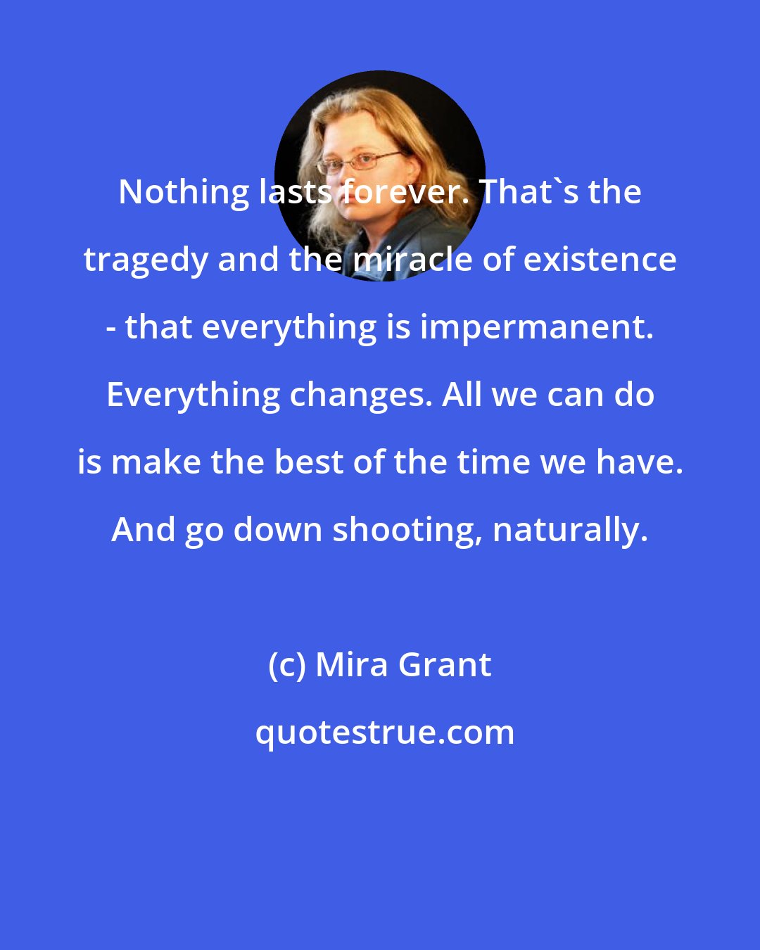 Mira Grant: Nothing lasts forever. That's the tragedy and the miracle of existence - that everything is impermanent. Everything changes. All we can do is make the best of the time we have. And go down shooting, naturally.