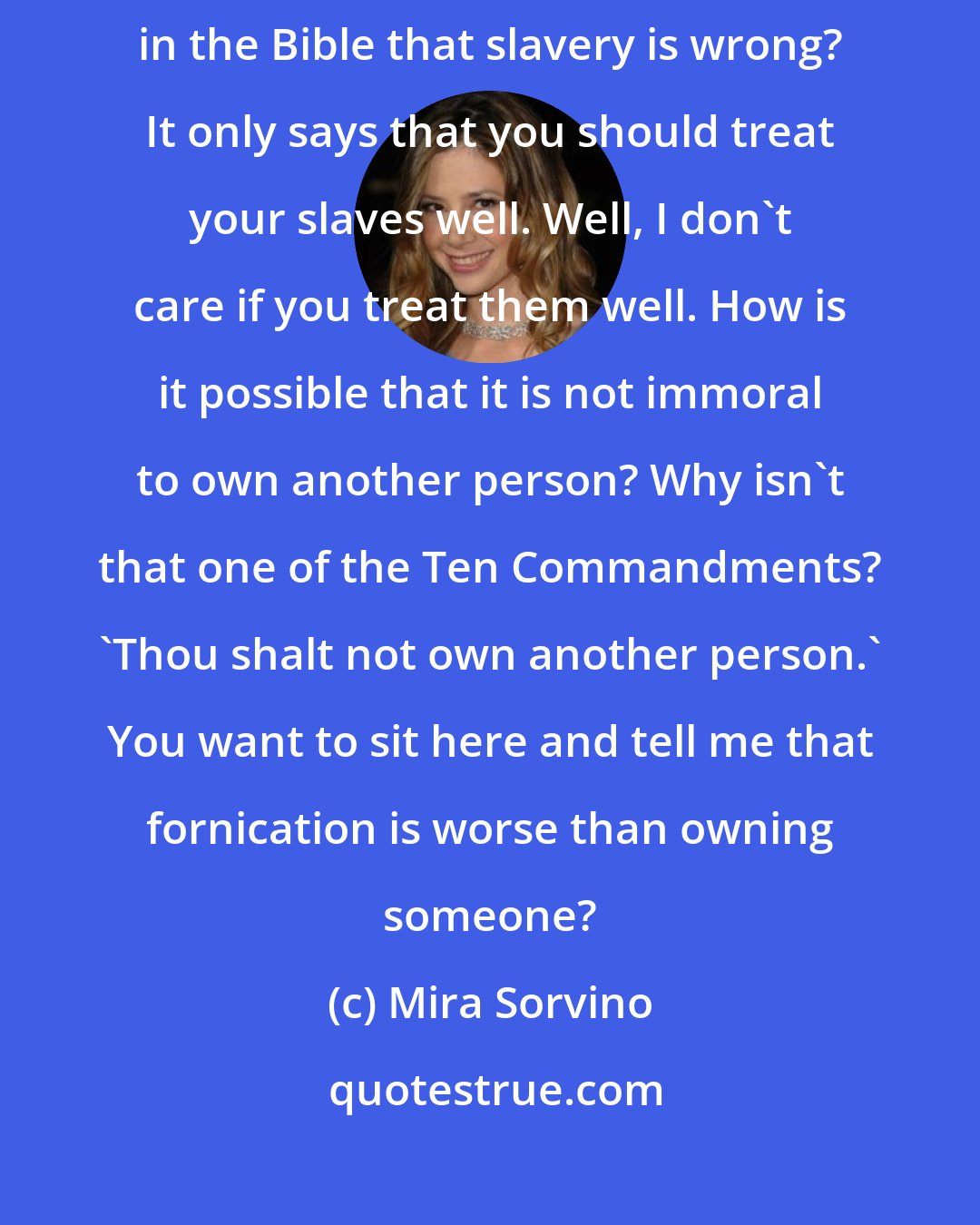 Mira Sorvino: No, this is not what a fair God would do. And why does it not say anywhere in the Bible that slavery is wrong? It only says that you should treat your slaves well. Well, I don't care if you treat them well. How is it possible that it is not immoral to own another person? Why isn't that one of the Ten Commandments? 'Thou shalt not own another person.' You want to sit here and tell me that fornication is worse than owning someone?