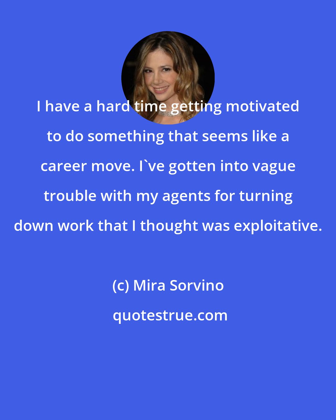 Mira Sorvino: I have a hard time getting motivated to do something that seems like a career move. I've gotten into vague trouble with my agents for turning down work that I thought was exploitative.