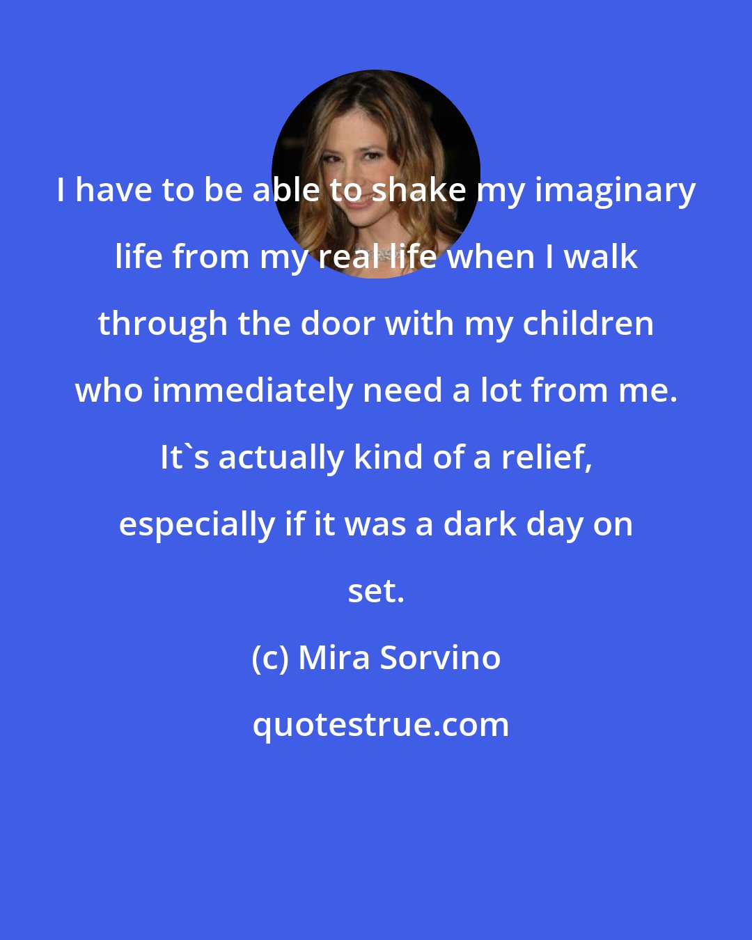 Mira Sorvino: I have to be able to shake my imaginary life from my real life when I walk through the door with my children who immediately need a lot from me. It's actually kind of a relief, especially if it was a dark day on set.