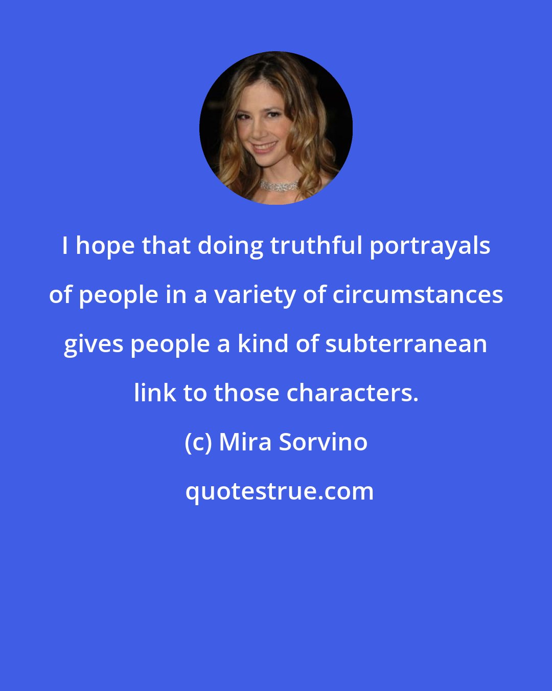 Mira Sorvino: I hope that doing truthful portrayals of people in a variety of circumstances gives people a kind of subterranean link to those characters.