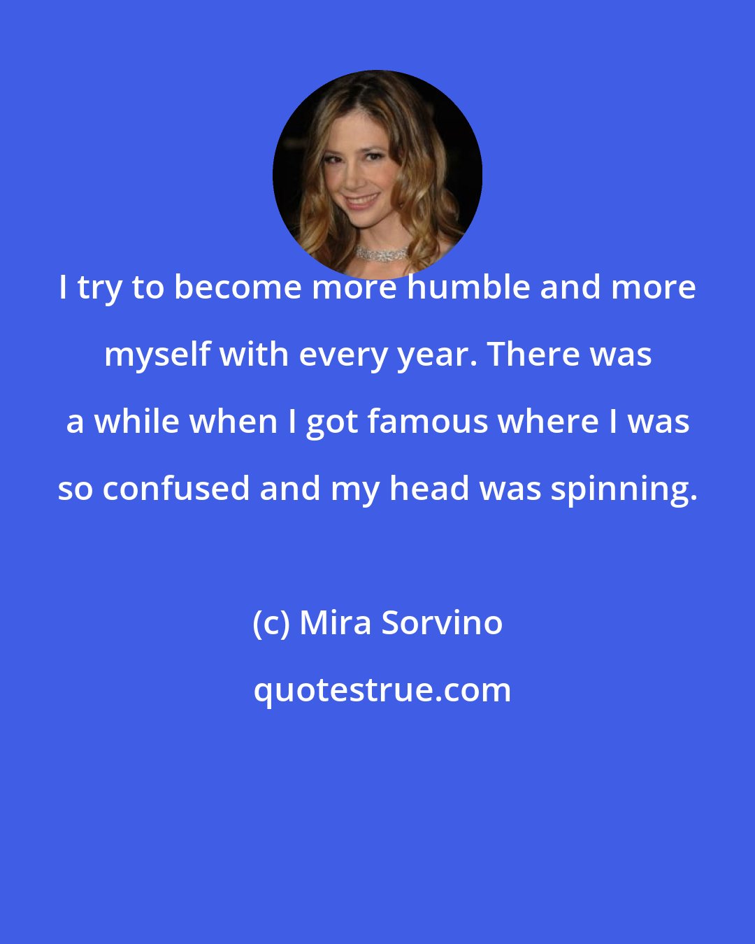 Mira Sorvino: I try to become more humble and more myself with every year. There was a while when I got famous where I was so confused and my head was spinning.