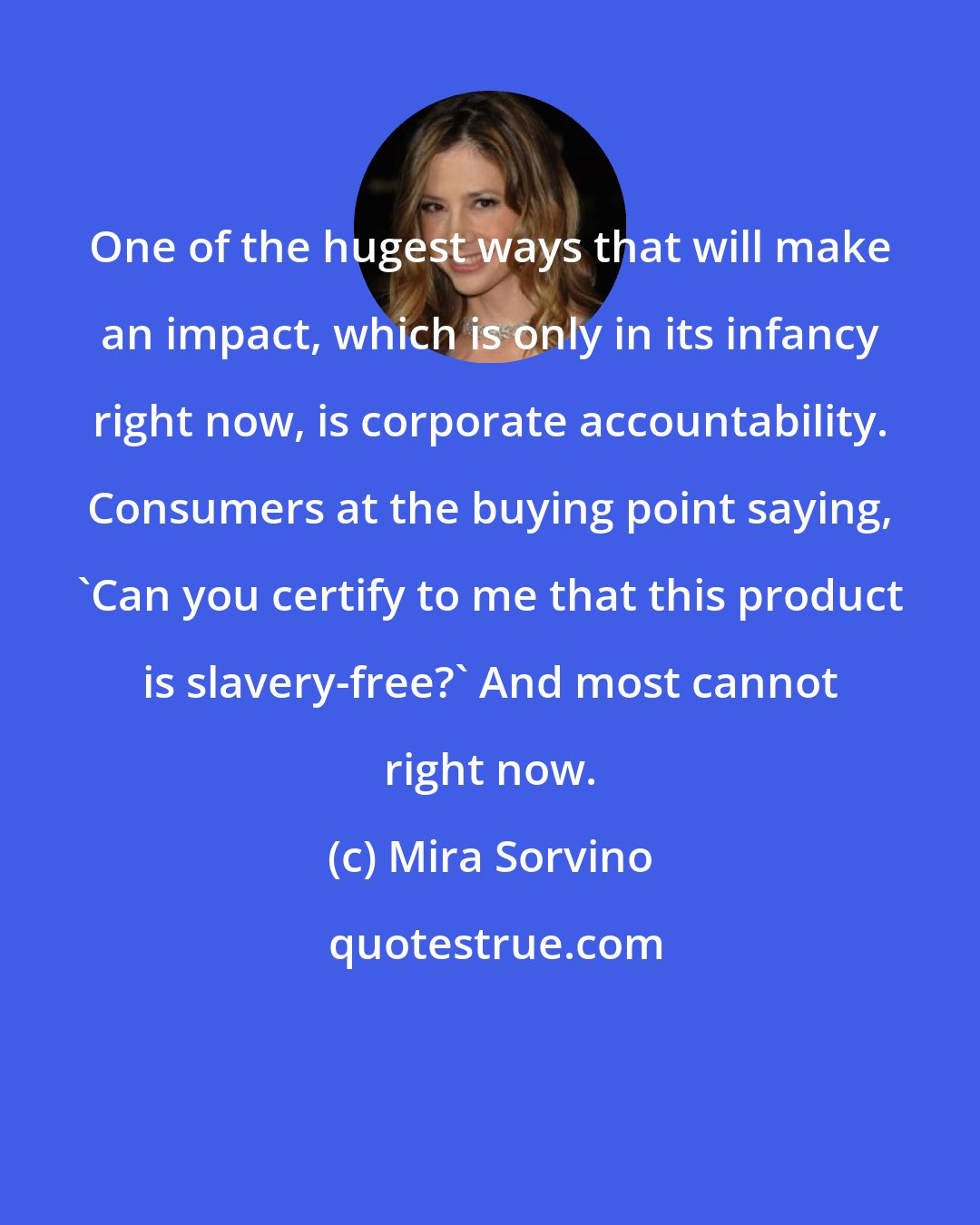 Mira Sorvino: One of the hugest ways that will make an impact, which is only in its infancy right now, is corporate accountability. Consumers at the buying point saying, 'Can you certify to me that this product is slavery-free?' And most cannot right now.