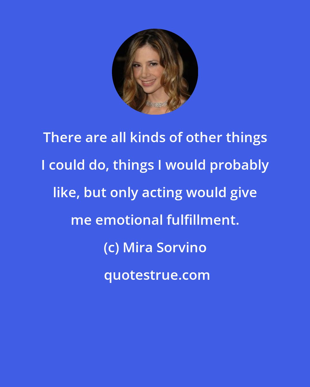 Mira Sorvino: There are all kinds of other things I could do, things I would probably like, but only acting would give me emotional fulfillment.