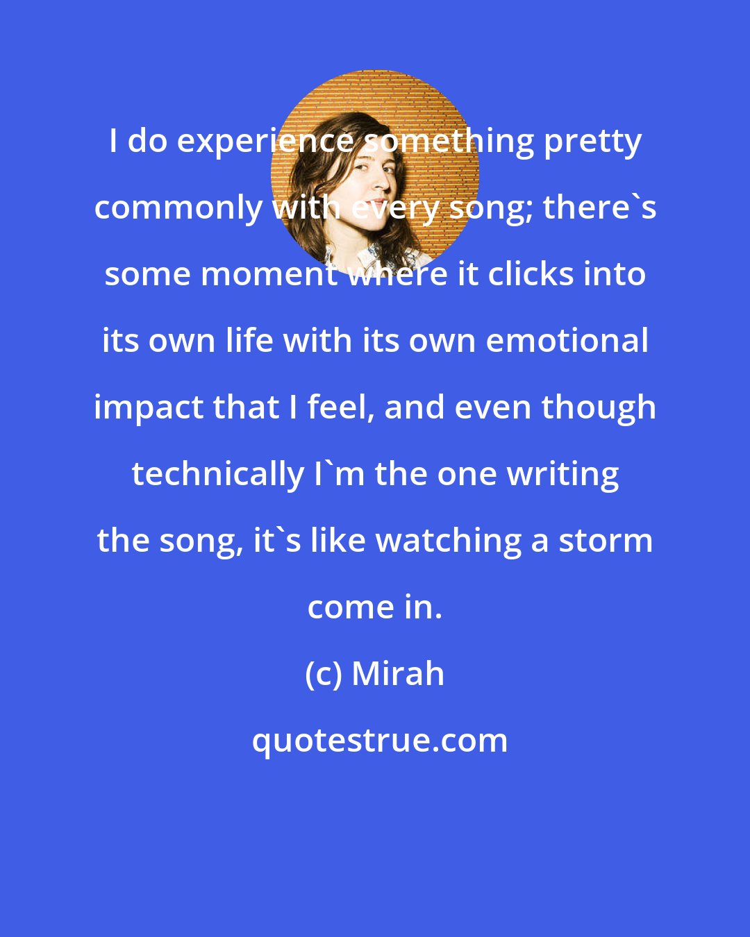 Mirah: I do experience something pretty commonly with every song; there's some moment where it clicks into its own life with its own emotional impact that I feel, and even though technically I'm the one writing the song, it's like watching a storm come in.