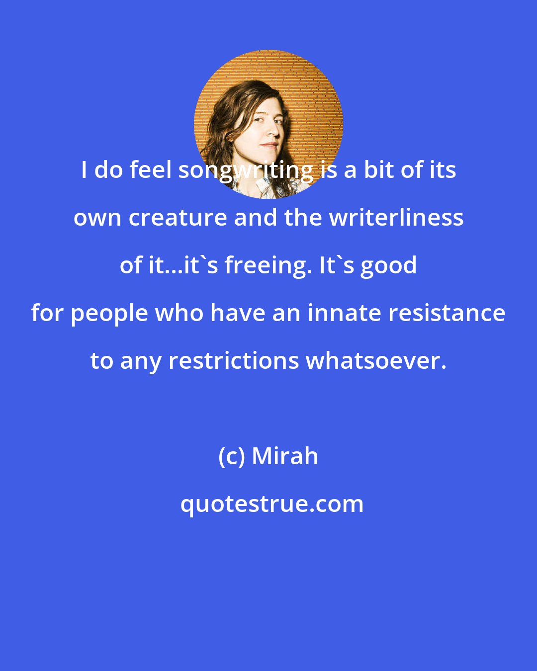 Mirah: I do feel songwriting is a bit of its own creature and the writerliness of it...it's freeing. It's good for people who have an innate resistance to any restrictions whatsoever.