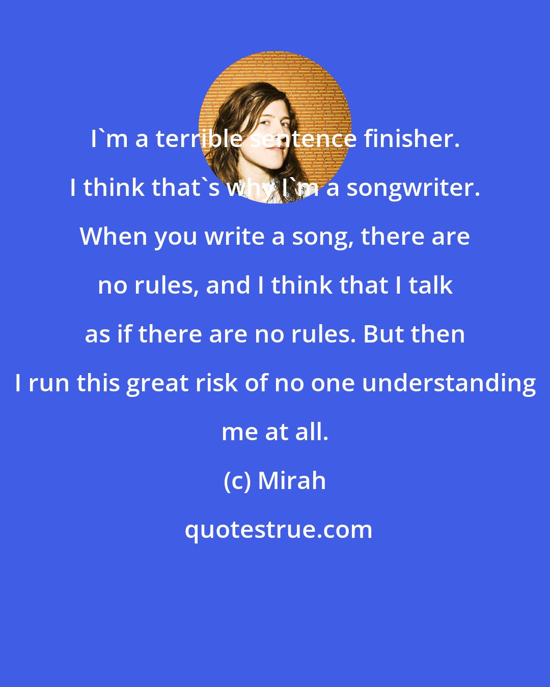 Mirah: I'm a terrible sentence finisher. I think that's why I'm a songwriter. When you write a song, there are no rules, and I think that I talk as if there are no rules. But then I run this great risk of no one understanding me at all.