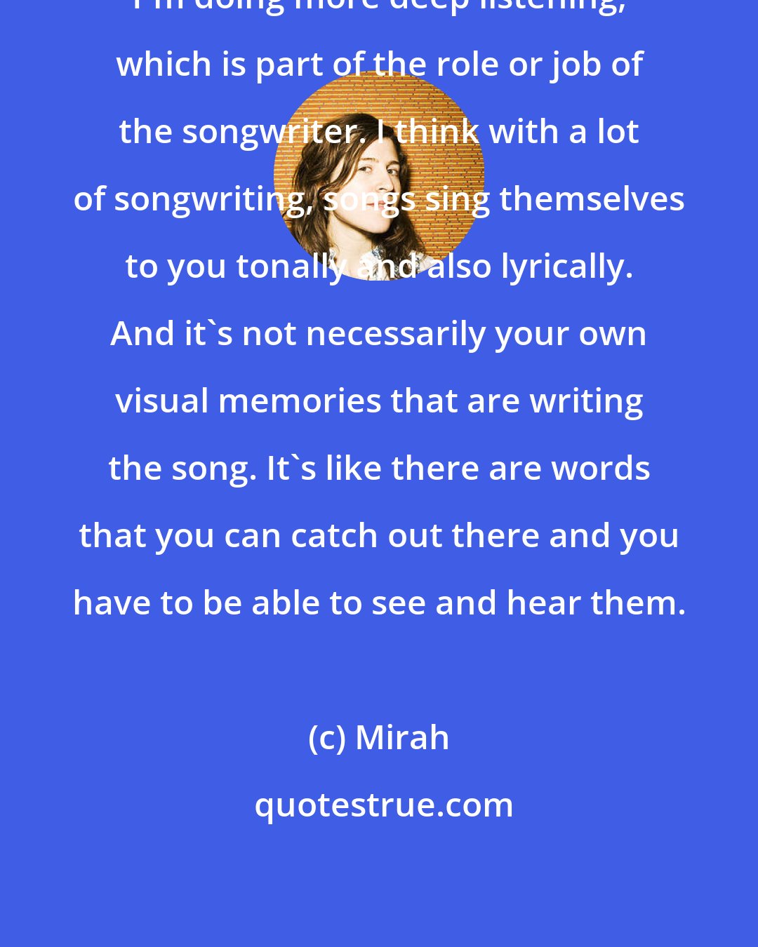 Mirah: I'm doing more deep listening, which is part of the role or job of the songwriter. I think with a lot of songwriting, songs sing themselves to you tonally and also lyrically. And it's not necessarily your own visual memories that are writing the song. It's like there are words that you can catch out there and you have to be able to see and hear them.