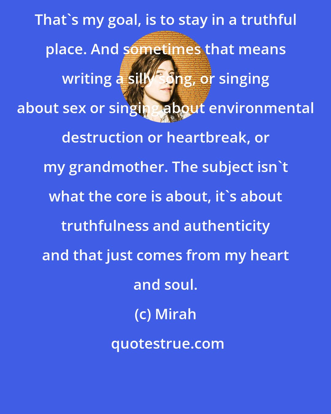 Mirah: That's my goal, is to stay in a truthful place. And sometimes that means writing a silly song, or singing about sex or singing about environmental destruction or heartbreak, or my grandmother. The subject isn't what the core is about, it's about truthfulness and authenticity and that just comes from my heart and soul.
