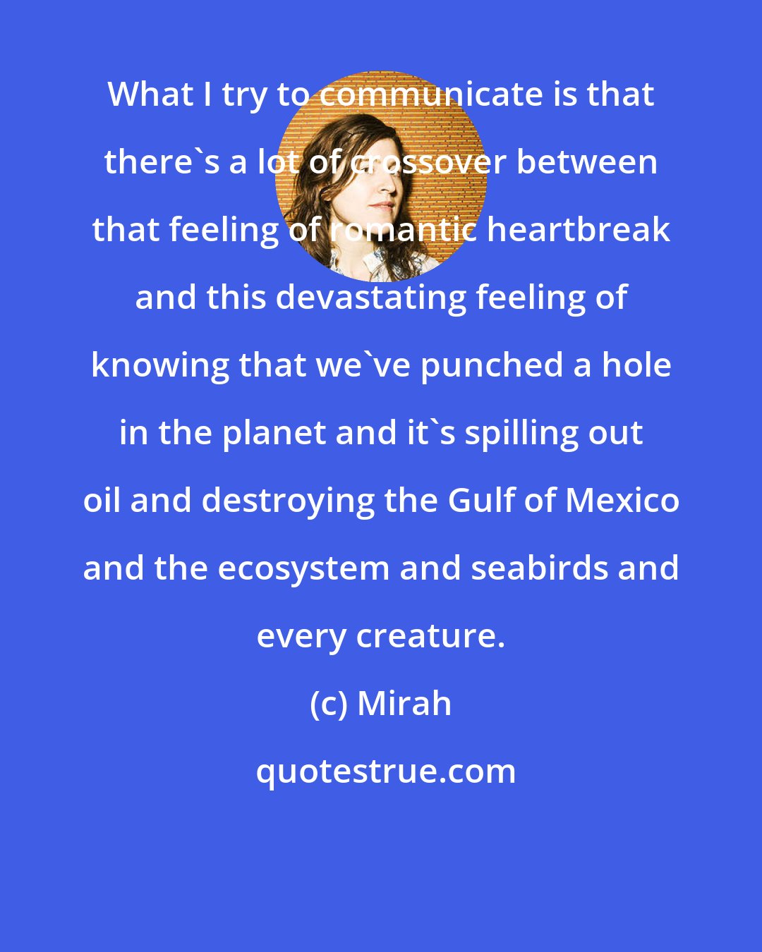 Mirah: What I try to communicate is that there's a lot of crossover between that feeling of romantic heartbreak and this devastating feeling of knowing that we've punched a hole in the planet and it's spilling out oil and destroying the Gulf of Mexico and the ecosystem and seabirds and every creature.