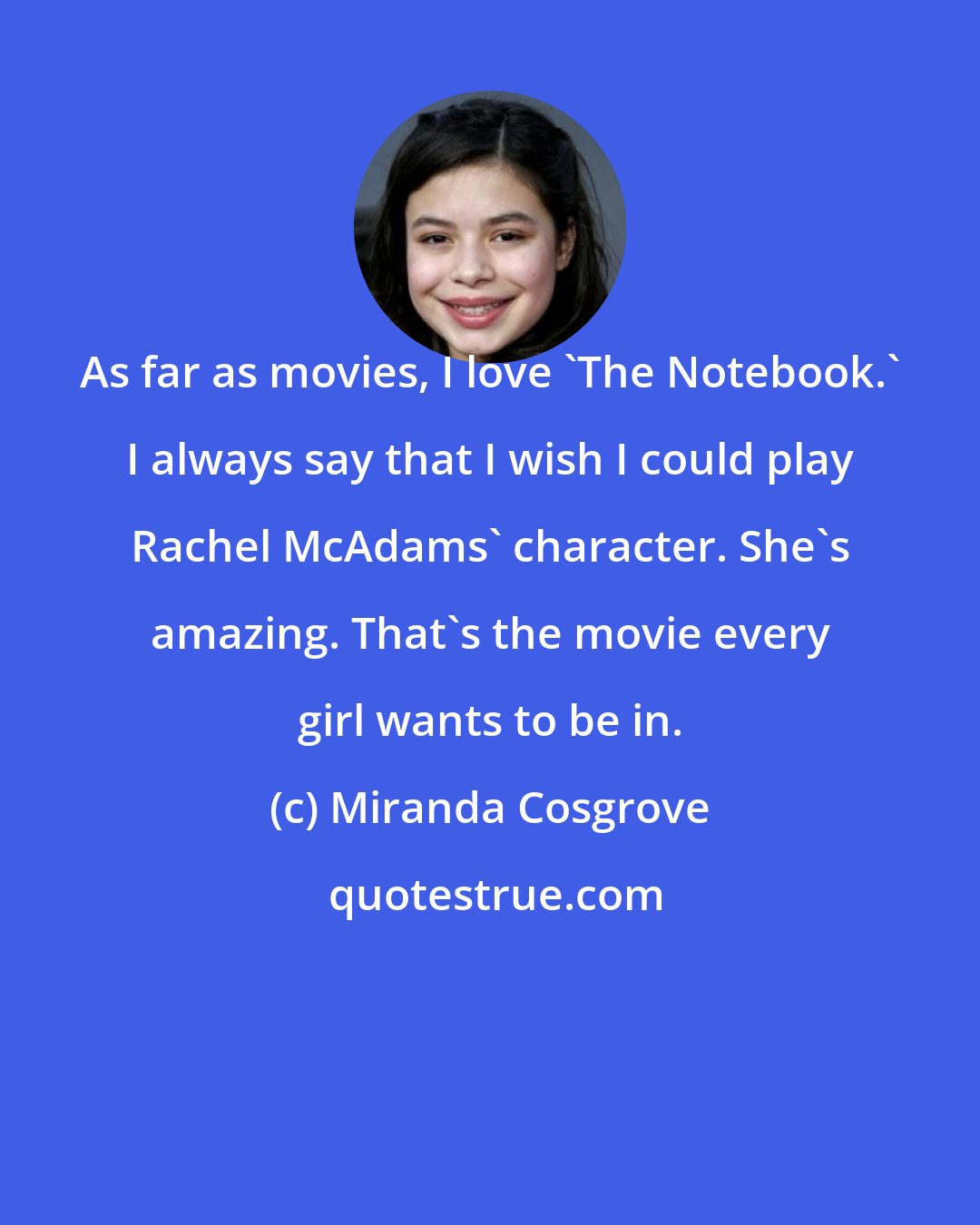 Miranda Cosgrove: As far as movies, I love 'The Notebook.' I always say that I wish I could play Rachel McAdams' character. She's amazing. That's the movie every girl wants to be in.