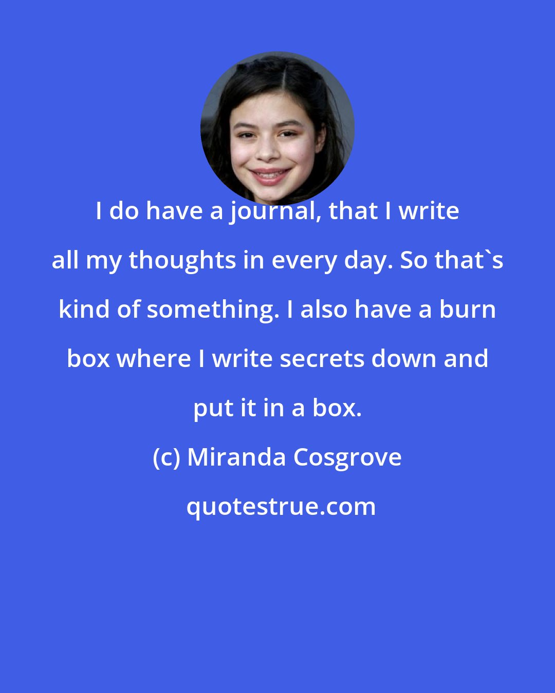 Miranda Cosgrove: I do have a journal, that I write all my thoughts in every day. So that's kind of something. I also have a burn box where I write secrets down and put it in a box.