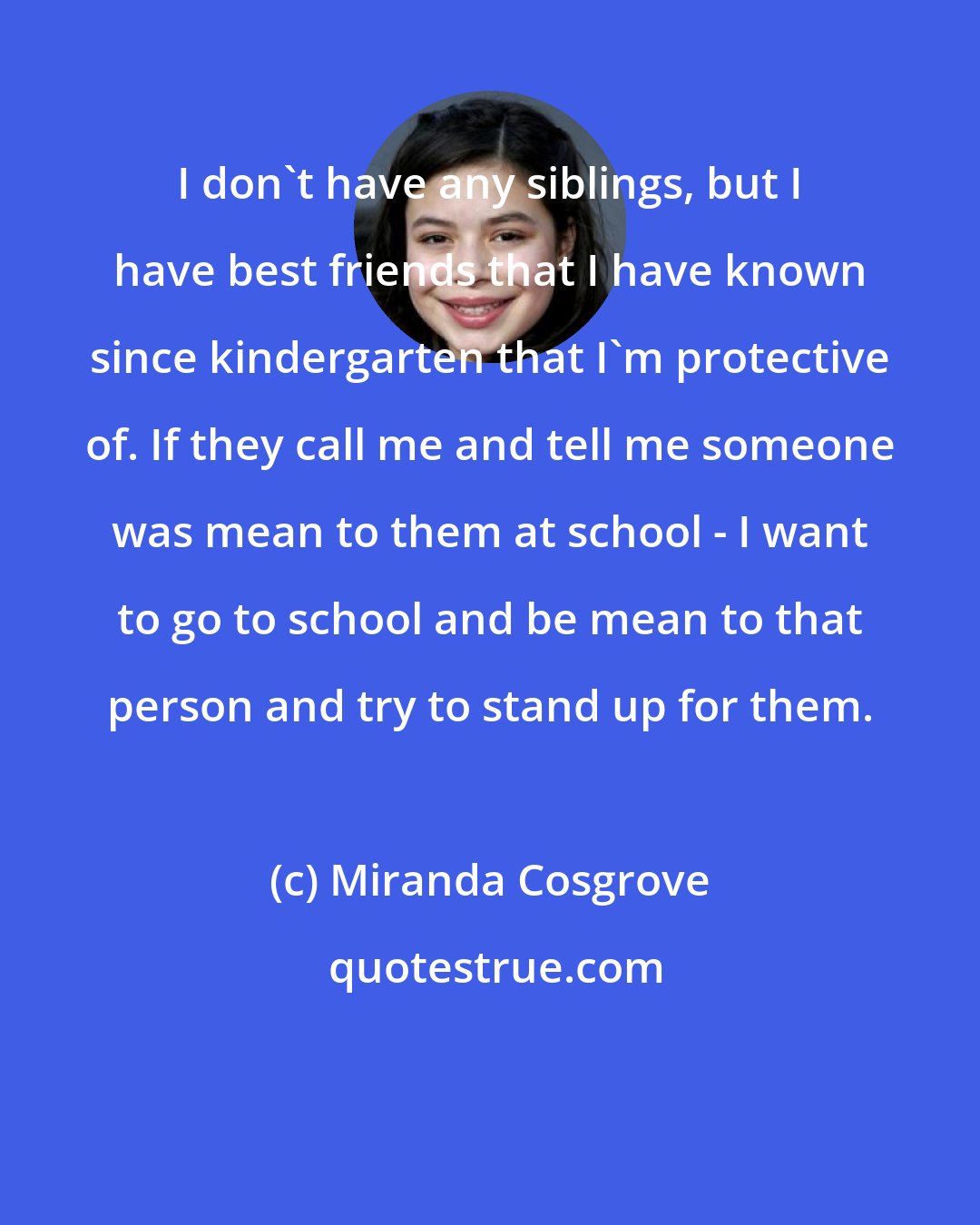 Miranda Cosgrove: I don't have any siblings, but I have best friends that I have known since kindergarten that I'm protective of. If they call me and tell me someone was mean to them at school - I want to go to school and be mean to that person and try to stand up for them.