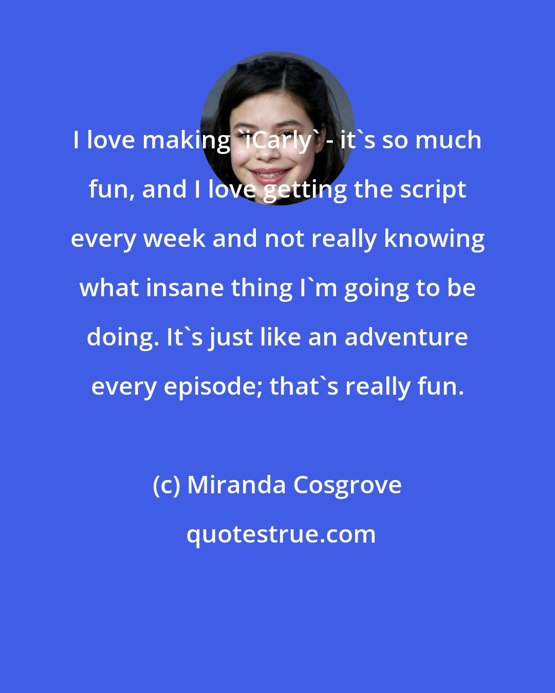 Miranda Cosgrove: I love making 'iCarly' - it's so much fun, and I love getting the script every week and not really knowing what insane thing I'm going to be doing. It's just like an adventure every episode; that's really fun.