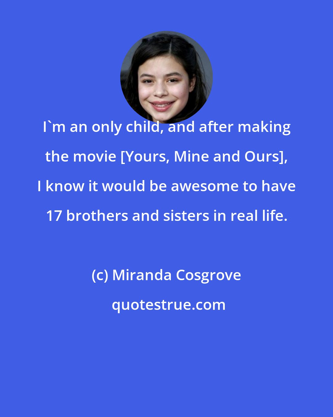 Miranda Cosgrove: I'm an only child, and after making the movie [Yours, Mine and Ours], I know it would be awesome to have 17 brothers and sisters in real life.