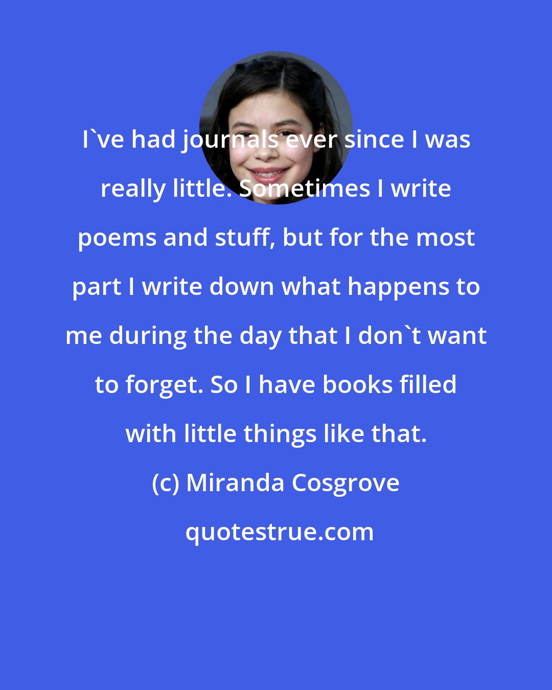 Miranda Cosgrove: I've had journals ever since I was really little. Sometimes I write poems and stuff, but for the most part I write down what happens to me during the day that I don't want to forget. So I have books filled with little things like that.