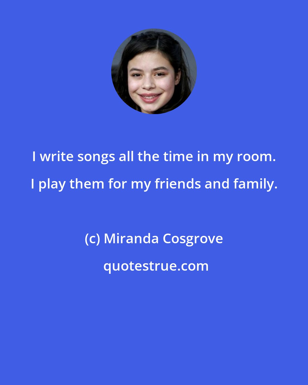 Miranda Cosgrove: I write songs all the time in my room. I play them for my friends and family.