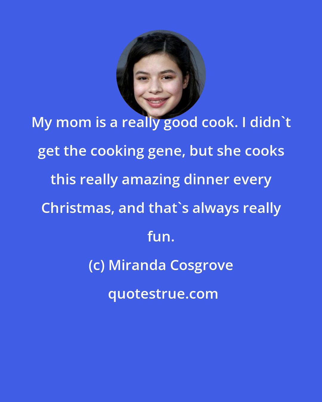 Miranda Cosgrove: My mom is a really good cook. I didn't get the cooking gene, but she cooks this really amazing dinner every Christmas, and that's always really fun.