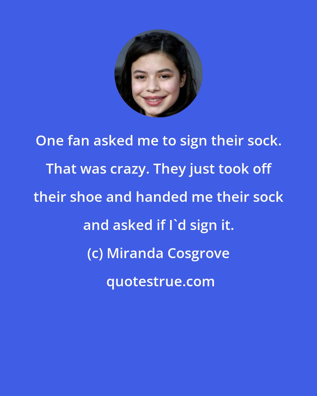 Miranda Cosgrove: One fan asked me to sign their sock. That was crazy. They just took off their shoe and handed me their sock and asked if I'd sign it.