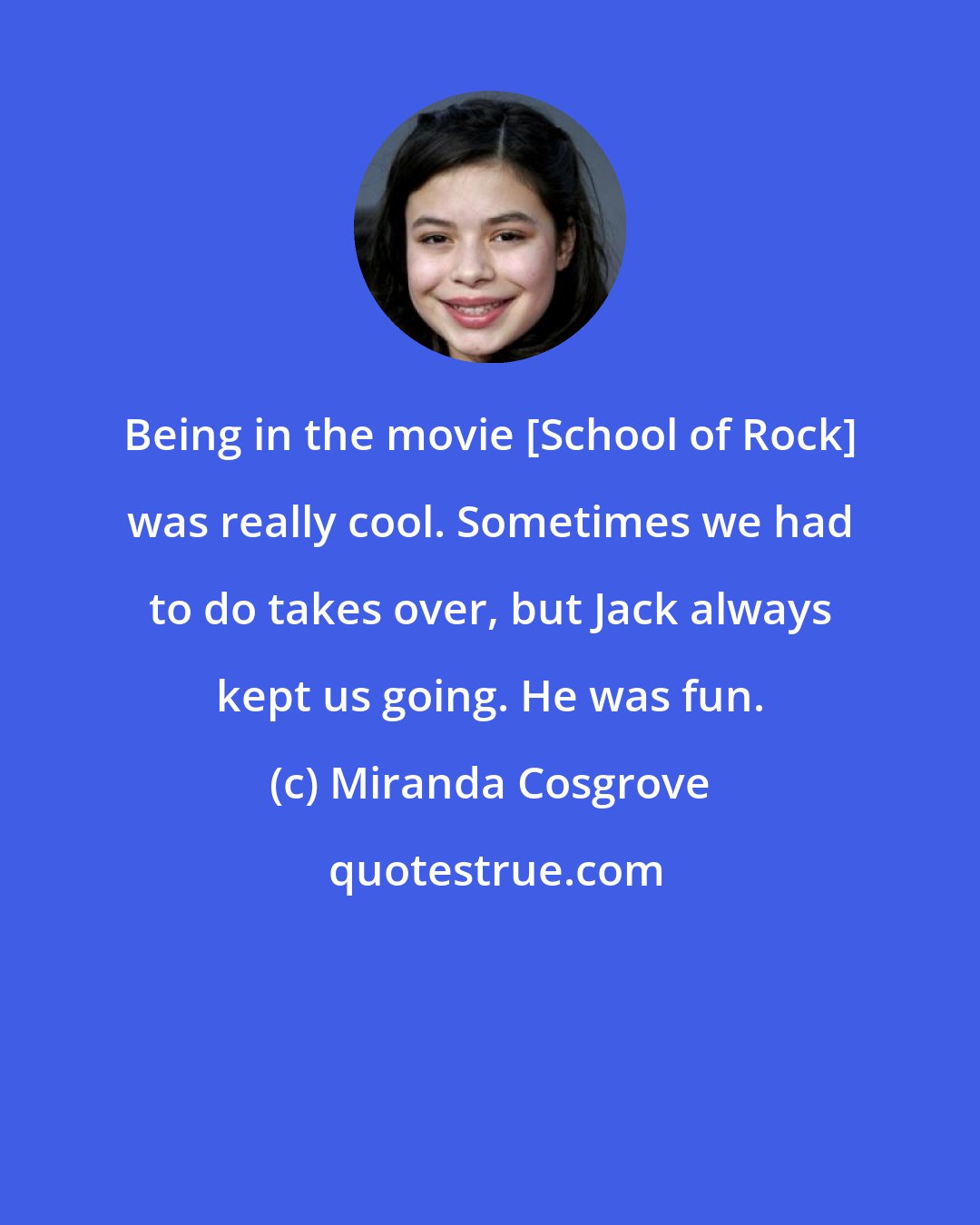 Miranda Cosgrove: Being in the movie [School of Rock] was really cool. Sometimes we had to do takes over, but Jack always kept us going. He was fun.