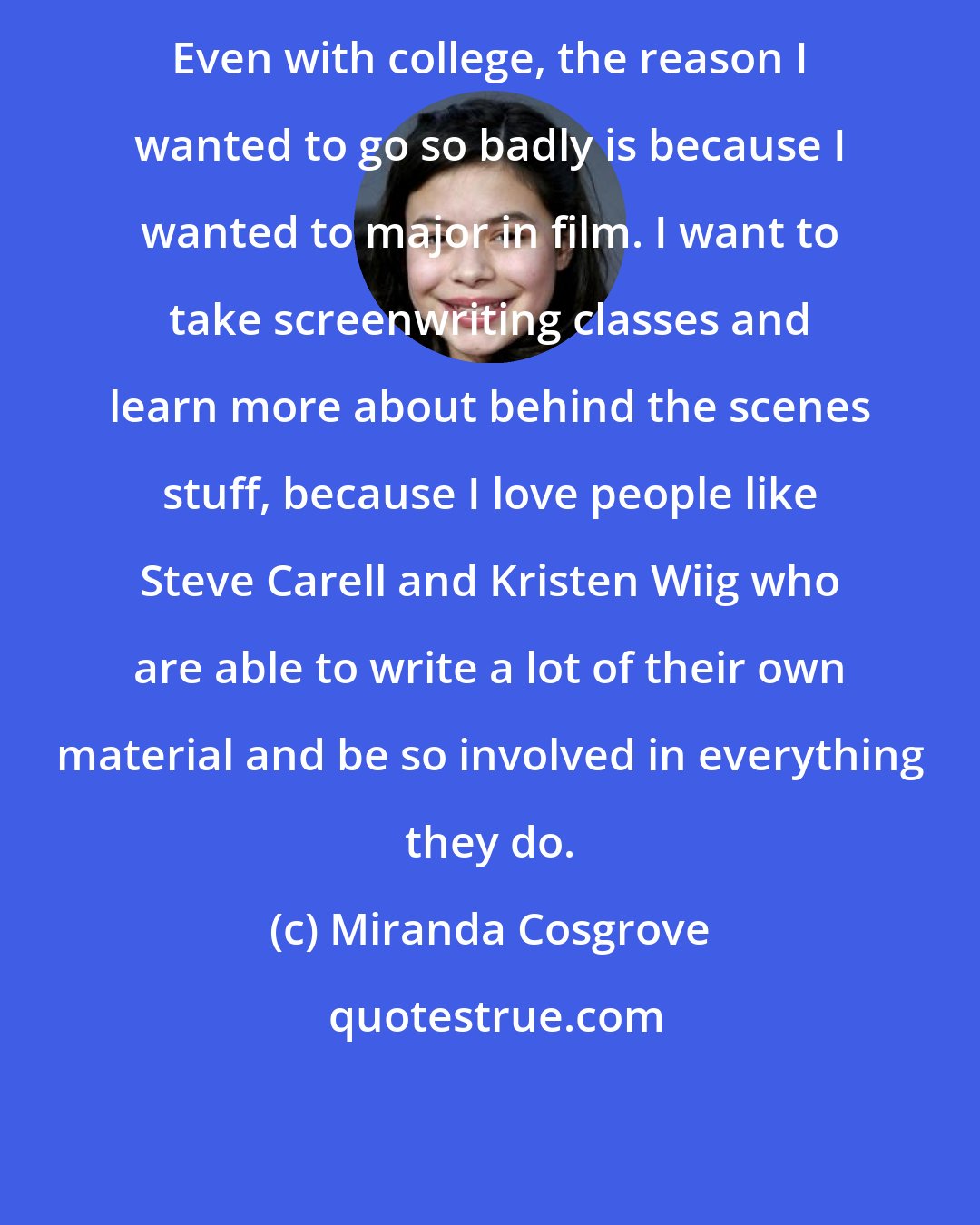 Miranda Cosgrove: Even with college, the reason I wanted to go so badly is because I wanted to major in film. I want to take screenwriting classes and learn more about behind the scenes stuff, because I love people like Steve Carell and Kristen Wiig who are able to write a lot of their own material and be so involved in everything they do.