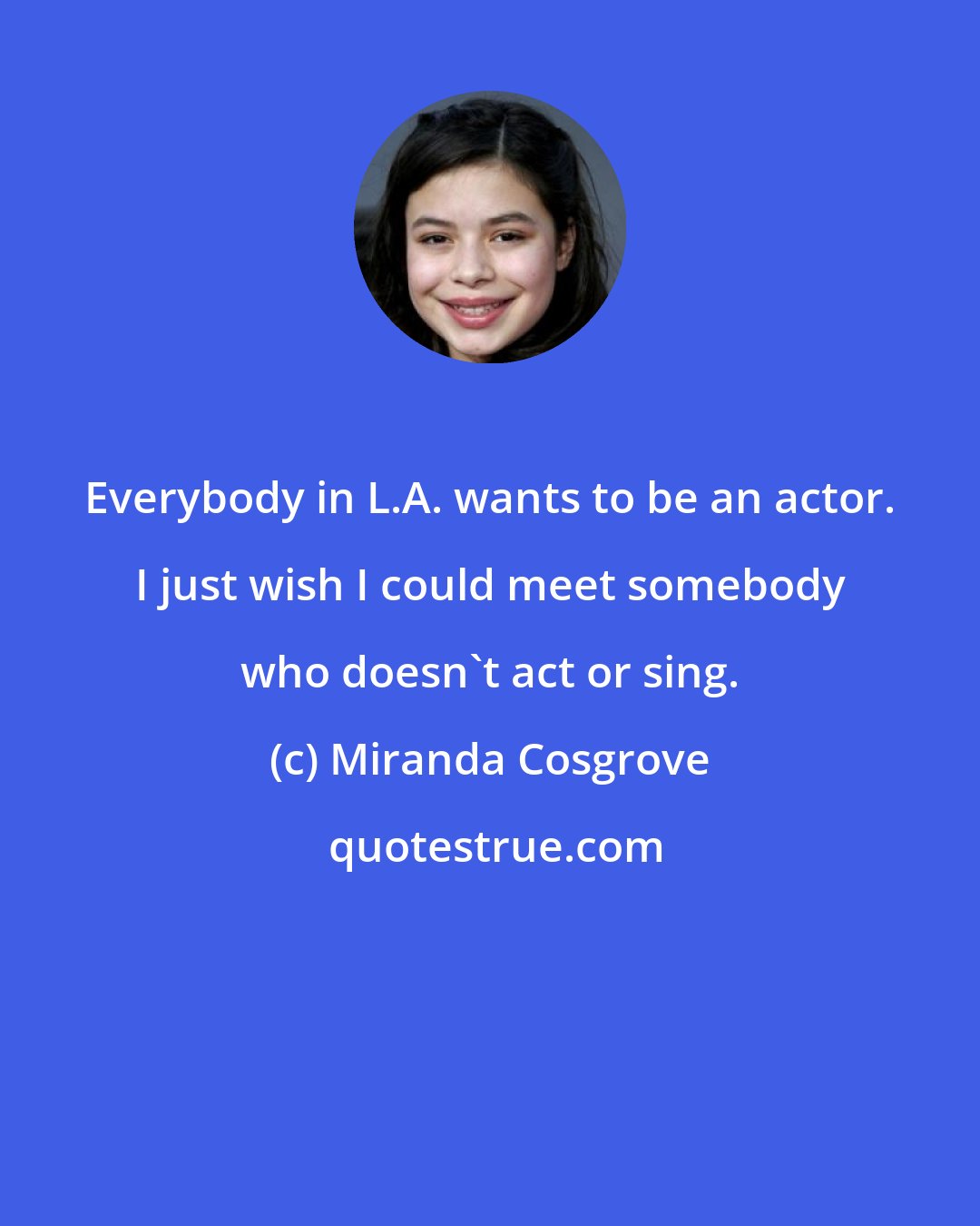 Miranda Cosgrove: Everybody in L.A. wants to be an actor. I just wish I could meet somebody who doesn't act or sing.