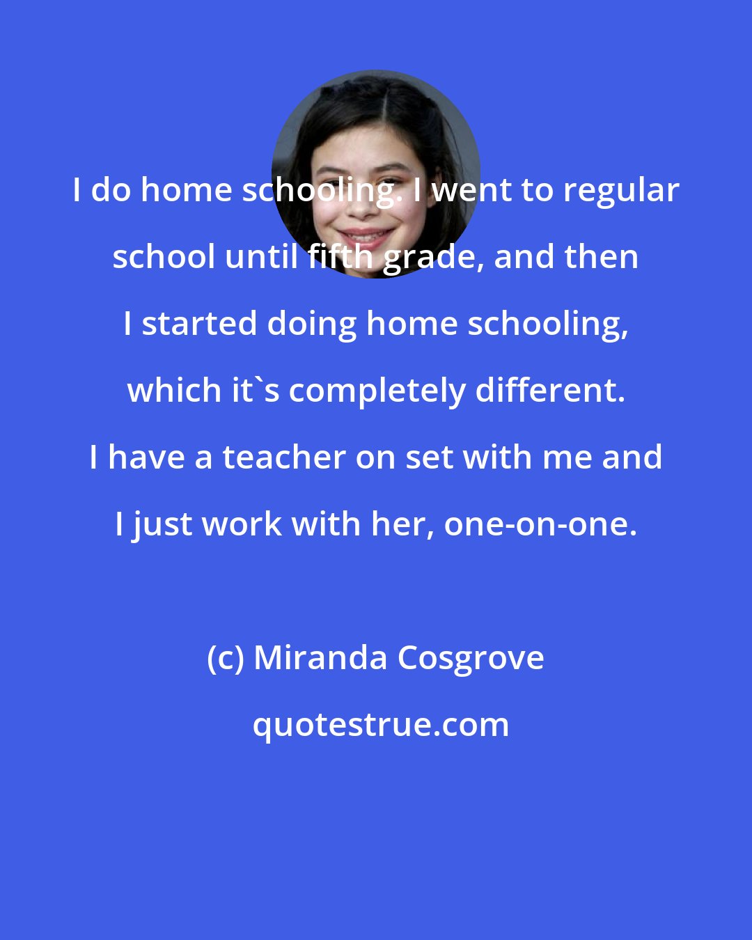 Miranda Cosgrove: I do home schooling. I went to regular school until fifth grade, and then I started doing home schooling, which it's completely different. I have a teacher on set with me and I just work with her, one-on-one.